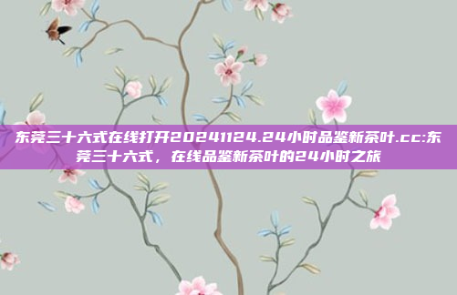 东莞三十六式在线打开20241124.24小时品鉴新茶叶.cc:东莞三十六式，在线品鉴新茶叶的24小时之旅