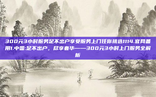 300元3小时服务足不出户享受服务上门任你挑选1114.官网备用1.中国:足不出户，尽享奢华——300元3小时上门服务全解析