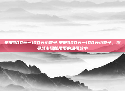 安庆300元一100元小巷子:安庆300元一100元小巷子，探寻城市隐秘角落的温情故事