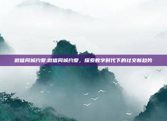 微信同城约爱:微信同城约爱，探索数字时代下的社交新趋势