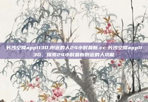 长沙空降app1130.附近的人24小时最新.cc:长沙空降app1130，探索24小时最新附近的人功能