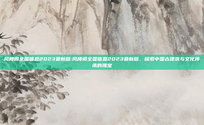 风楼阁全国信息2023最新版:风楼阁全国信息2023最新版，探索中国古建筑与文化传承的瑰宝