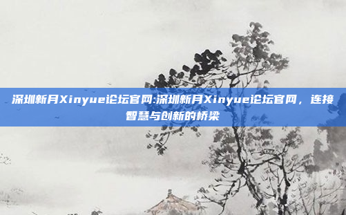 深圳新月Xinyue论坛官网:深圳新月Xinyue论坛官网，连接智慧与创新的桥梁