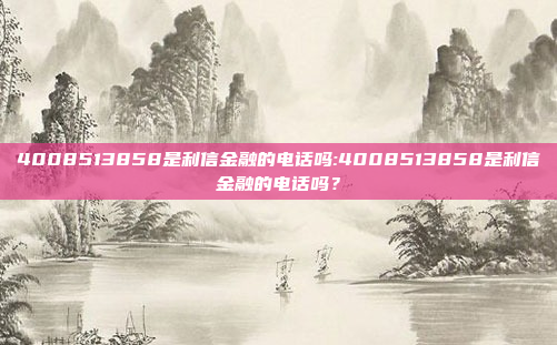 4008513858是利信金融的电话吗:4008513858是利信金融的电话吗？