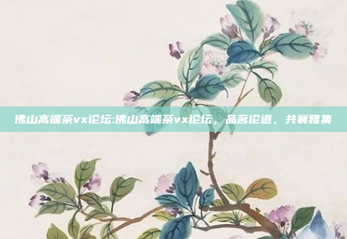 佛山高端茶vx论坛:佛山高端茶vx论坛，品茗论道，共襄雅集