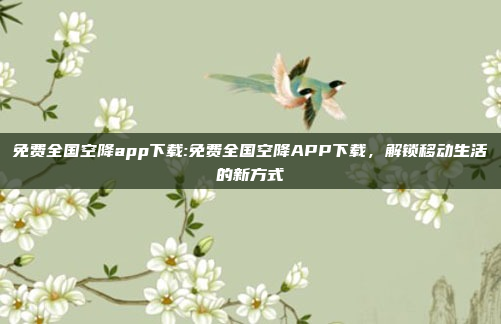 免费全国空降app下载:免费全国空降APP下载，解锁移动生活的新方式