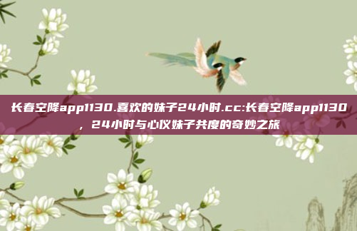 长春空降app1130.喜欢的妹子24小时.cc:长春空降app1130，24小时与心仪妹子共度的奇妙之旅