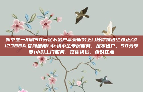 初中生一小时50元足不出户享受服务上门任你挑选绝对正点1123BBA.官网备用1.中:初中生专属服务，足不出户，50元享受1小时上门服务，任你挑选，绝对正点