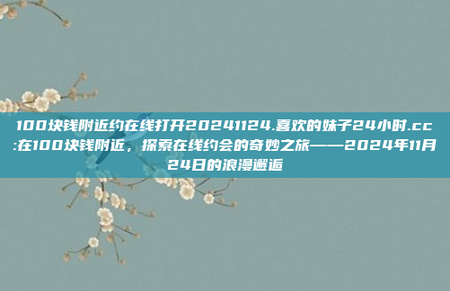 100块钱附近约在线打开20241124.喜欢的妹子24小时.cc:在100块钱附近，探索在线约会的奇妙之旅——2024年11月24日的浪漫邂逅