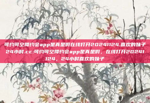 可约可空降约会app是真是假在线打开20241124.喜欢的妹子24小时.cc:可约可空降约会app是真是假，在线打开20241124，24小时喜欢的妹子