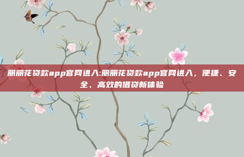 丽丽花贷款app官网进入:丽丽花贷款app官网进入，便捷、安全、高效的借贷新体验