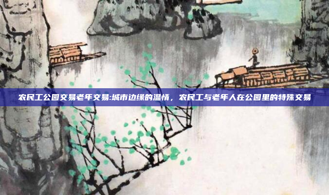 农民工公园交易老年交易:城市边缘的温情，农民工与老年人在公园里的特殊交易