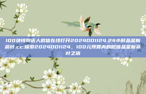 100块钱附近人微信在线打开2024DD1124.24小时品鉴新茶叶.cc:探索2024DD1124，100元预算内的微信品鉴新茶叶之旅