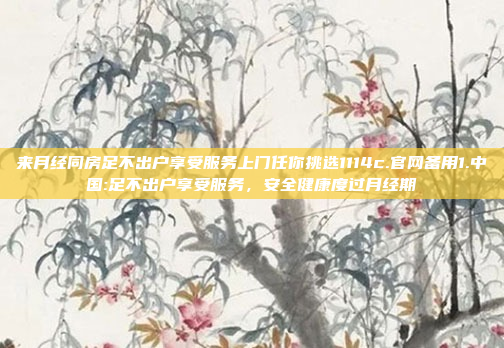 来月经同房足不出户享受服务上门任你挑选1114c.官网备用1.中国:足不出户享受服务，安全健康度过月经期