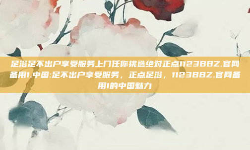 足浴足不出户享受服务上门任你挑选绝对正点1123BBZ.官网备用1.中国:足不出户享受服务，正点足浴，1123BBZ.官网备用1的中国魅力