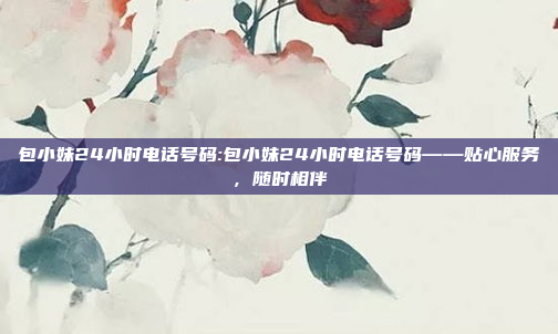 包小妹24小时电话号码:包小妹24小时电话号码——贴心服务，随时相伴