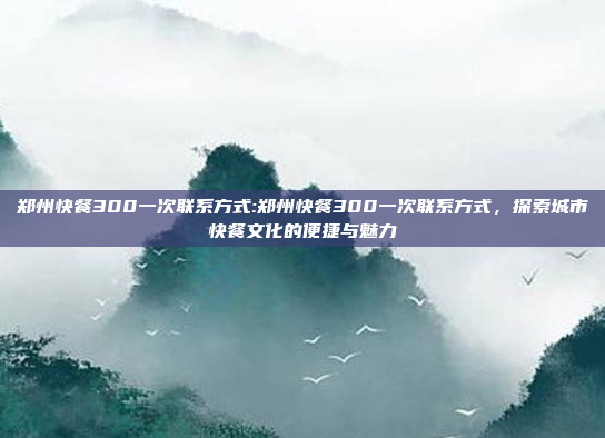 郑州快餐300一次联系方式:郑州快餐300一次联系方式，探索城市快餐文化的便捷与魅力