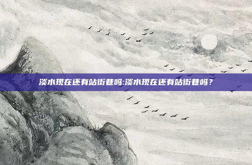 淡水现在还有站街巷吗:淡水现在还有站街巷吗？