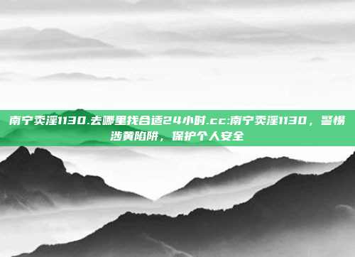 南宁卖淫1130.去哪里找合适24小时.cc:南宁卖淫1130，警惕涉黄陷阱，保护个人安全