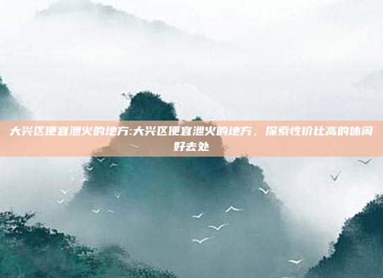 大兴区便宜泄火的地方:大兴区便宜泄火的地方，探索性价比高的休闲好去处