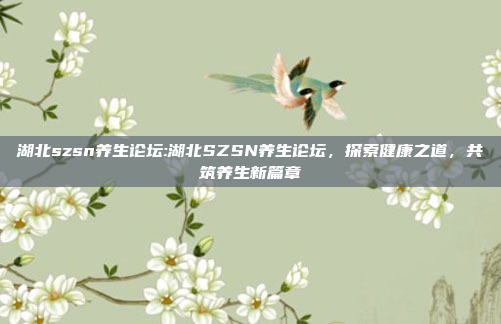 湖北szsn养生论坛:湖北SZSN养生论坛，探索健康之道，共筑养生新篇章