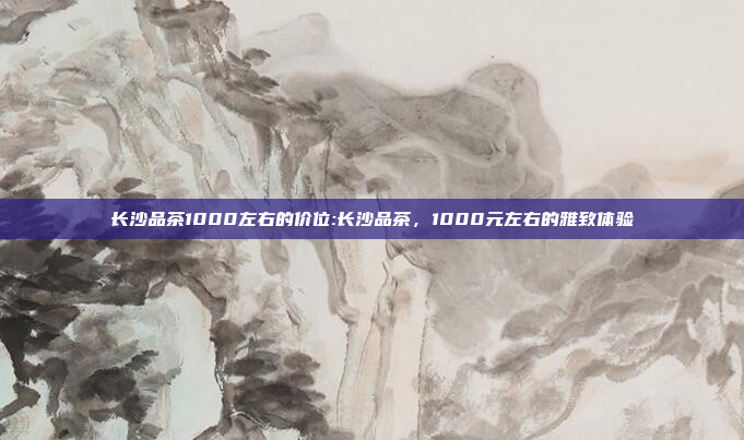 长沙品茶1000左右的价位:长沙品茶，1000元左右的雅致体验