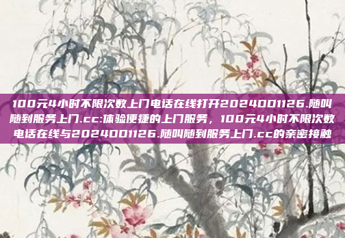 100元4小时不限次数上门电话在线打开2024DD1126.随叫随到服务上门.cc:体验便捷的上门服务，100元4小时不限次数电话在线与2024DD1126.随叫随到服务上门.cc的亲密接触