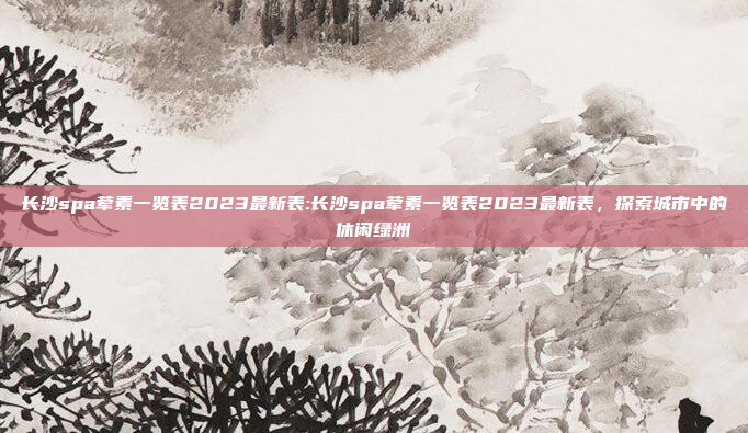 长沙spa荤素一览表2023最新表:长沙spa荤素一览表2023最新表，探索城市中的休闲绿洲