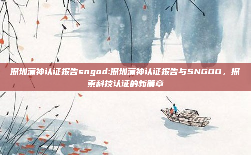 深圳蒲神认证报告sngod:深圳蒲神认证报告与SNGOD，探索科技认证的新篇章