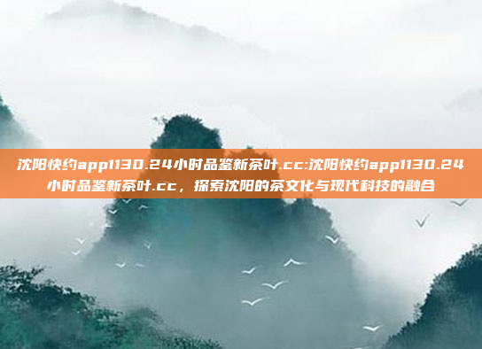 沈阳快约app1130.24小时品鉴新茶叶.cc:沈阳快约app1130.24小时品鉴新茶叶.cc，探索沈阳的茶文化与现代科技的融合