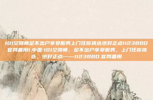 101空降师足不出户享受服务上门任你挑选绝对正点1123BBD.官网备用1.中国:101空降师，足不出户享受服务，上门任你挑选，绝对正点——1123BBD.官网备用