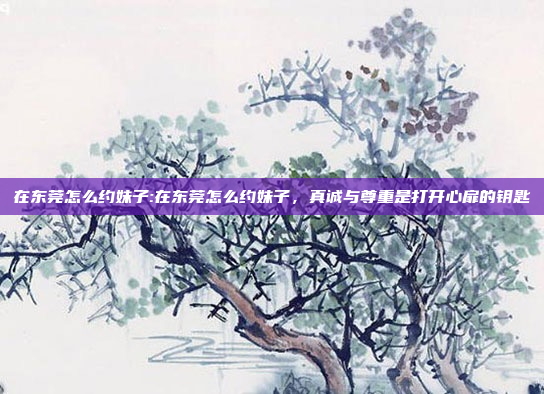 在东莞怎么约妹子:在东莞怎么约妹子，真诚与尊重是打开心扉的钥匙