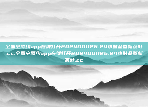 全国空降约app在线打开2024DD1126.24小时品鉴新茶叶.cc:全国空降约app在线打开2024DD1126.24小时品鉴新茶叶.cc