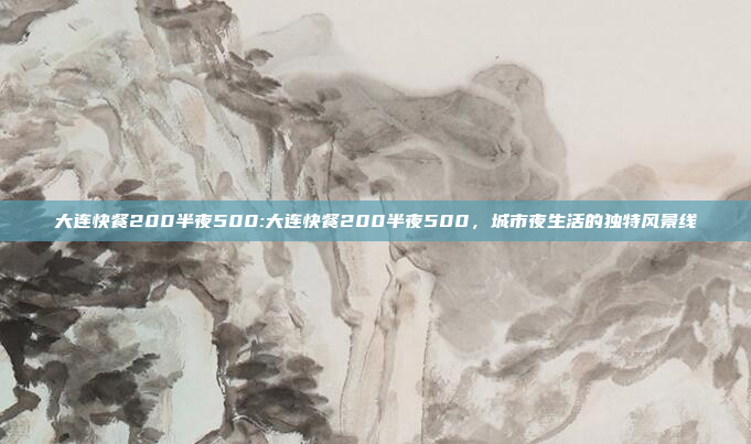 大连快餐200半夜500:大连快餐200半夜500，城市夜生活的独特风景线