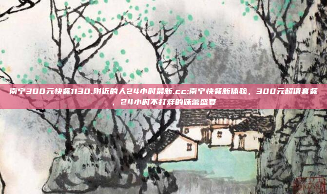 南宁300元快餐1130.附近的人24小时最新.cc:南宁快餐新体验，300元超值套餐，24小时不打烊的味蕾盛宴