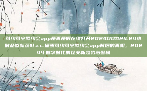 可约可空降约会app是真是假在线打开2024DD1124.24小时品鉴新茶叶.cc:探索可约可空降约会app背后的真相，2024年数字时代的社交新趋势与警惕