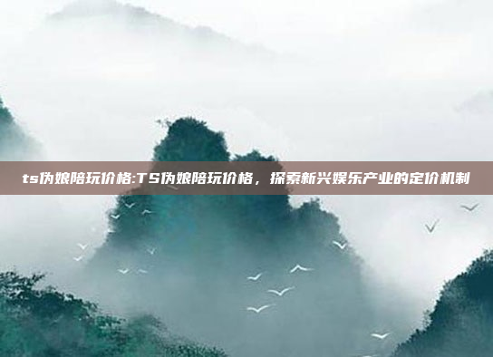 ts伪娘陪玩价格:TS伪娘陪玩价格，探索新兴娱乐产业的定价机制