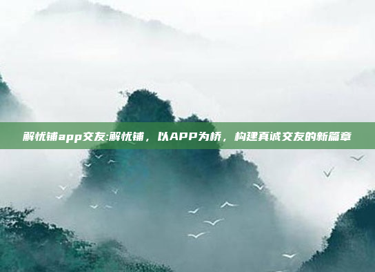 解忧铺app交友:解忧铺，以APP为桥，构建真诚交友的新篇章