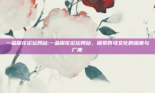 一品探花论坛网站:一品探花论坛网站，探索网络文化的深度与广度