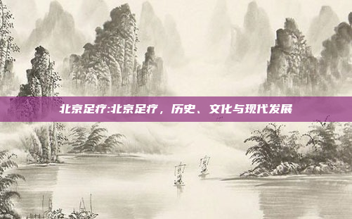 北京足疗:北京足疗，历史、文化与现代发展