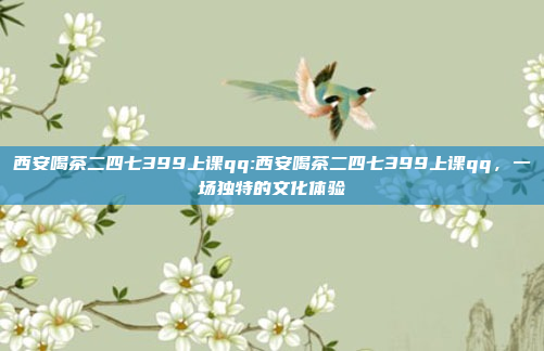 西安喝茶二四七399上课qq:西安喝茶二四七399上课qq，一场独特的文化体验