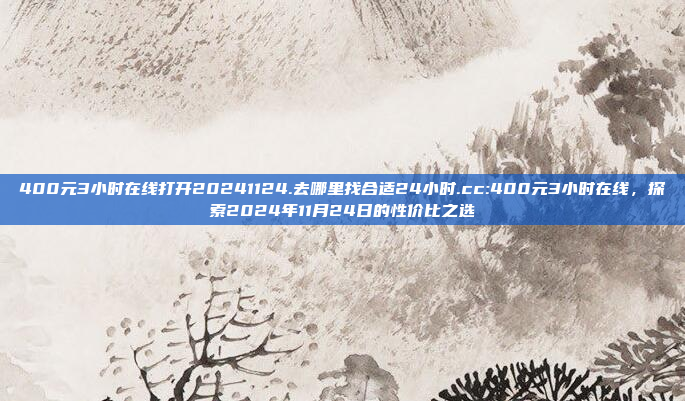 400元3小时在线打开20241124.去哪里找合适24小时.cc:400元3小时在线，探索2024年11月24日的性价比之选