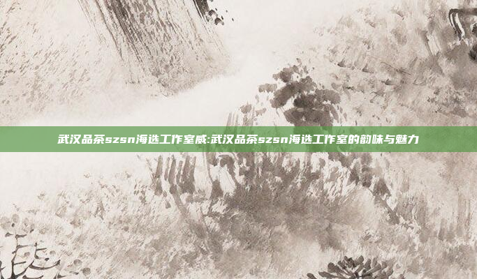 武汉品茶szsn海选工作室威:武汉品茶szsn海选工作室的韵味与魅力