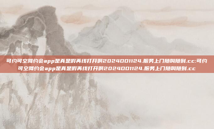 可约可空降约会app是真是假再线打开啊2024DD1124.服务上门随叫随到.cc:可约可空降约会app是真是假再线打开啊2024DD1124.服务上门随叫随到.cc