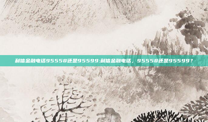 利信金融电话95558还是95599:利信金融电话，95558还是95599？