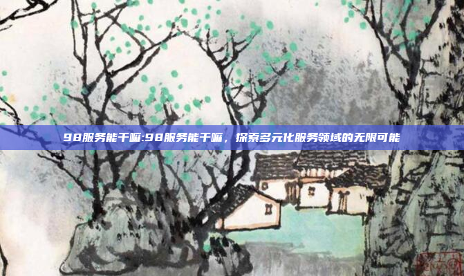 98服务能干嘛:98服务能干嘛，探索多元化服务领域的无限可能