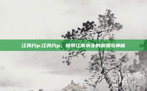 江苏约p:江苏约p，探索江南水乡的浪漫与神秘