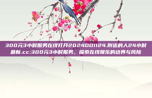 300元3小时服务在线打开2024DD1124.附近的人24小时最新.cc:300元3小时服务，探索在线娱乐的边界与风险