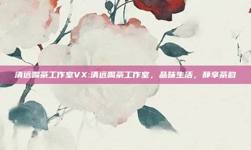 清远喝茶工作室VX:清远喝茶工作室，品味生活，静享茶韵