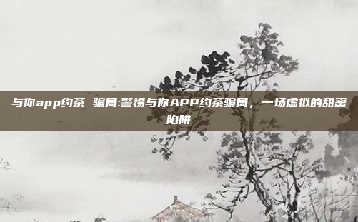 与你app约茶 骗局:警惕与你APP约茶骗局，一场虚拟的甜蜜陷阱